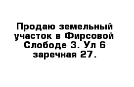 Продаю земельный участок в Фирсовой Слободе 3. Ул 6 заречная 27. 